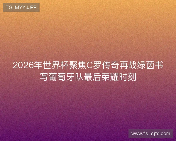 2026年世界杯聚焦C罗传奇再战绿茵书写葡萄牙队最后荣耀时刻